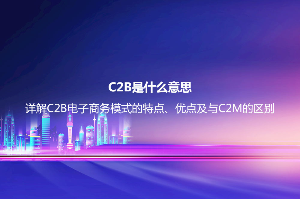 C2B是什么意思？詳解C2B電子商務(wù)模式的特點(diǎn)、優(yōu)點(diǎn)及與C2M的區(qū)別