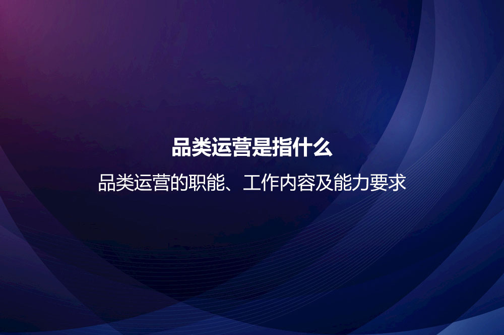 品類運(yùn)營(yíng)是指什么？品類運(yùn)營(yíng)的職能、工作內(nèi)容及能力要求
