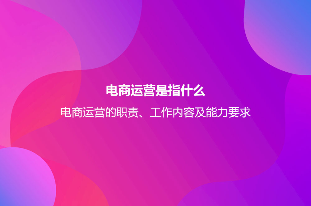 電商運(yùn)營(yíng)是指什么？電商運(yùn)營(yíng)的職責(zé)、工作內(nèi)容及能力要求
