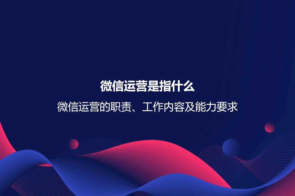 微信運(yùn)營(yíng)是指什么？微信運(yùn)營(yíng)的職責(zé)、工作內(nèi)容及能力要求