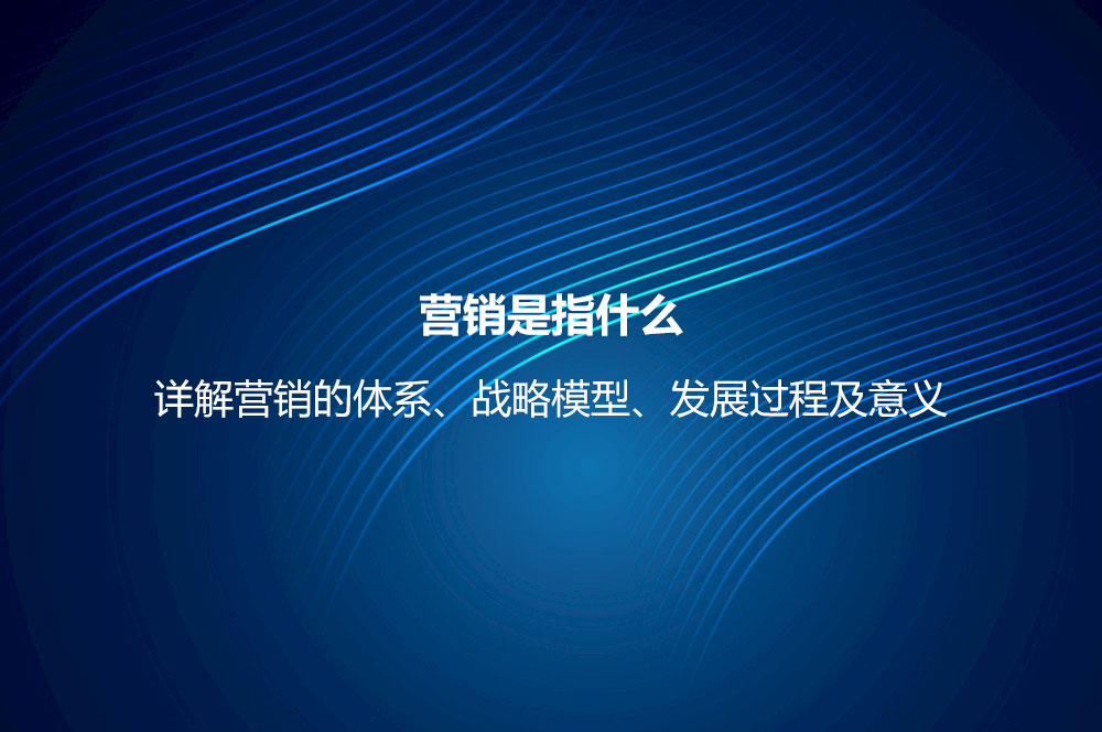 營銷是指什么？詳解營銷的體系、戰(zhàn)略模型、發(fā)展過程及意義